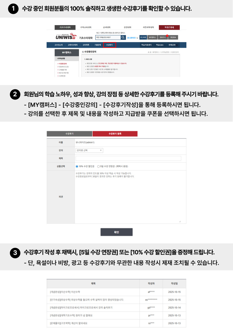 
수강후기 이용가이드
1. 수강중인 회원분들의 100% 솔직하고 생생한 수강후기를 확인하실 수 있습니다.
2. 회원님의 학습노하우, 성과향상, 과정추천 등 다양한 수강후기를 등록해주시기 바랍니다.
   [수강후기 등록] 탭에서 강좌 선택 후 제목, 쿠폰선택, 의견을 작성해주시면 됩니다.
   ※ 욕설, 비방, 음란, 광고, 문의 등 학습에 필요치 않은 개인적인 의견은 강제삭제 될 수 있습니다.
3. 수강후기 작성 후 채택시, 5일 수강 연장권 혹은 10% 수강 할인권을 증정해드립니다.
   또한, 채택된 회원 중 매월 6명을 추첨하여 문화상품권을 증정해드립니다.
   장점과 단점을 구체적으로 작성하여 주시면 채택될 확률이 높습니다.  
